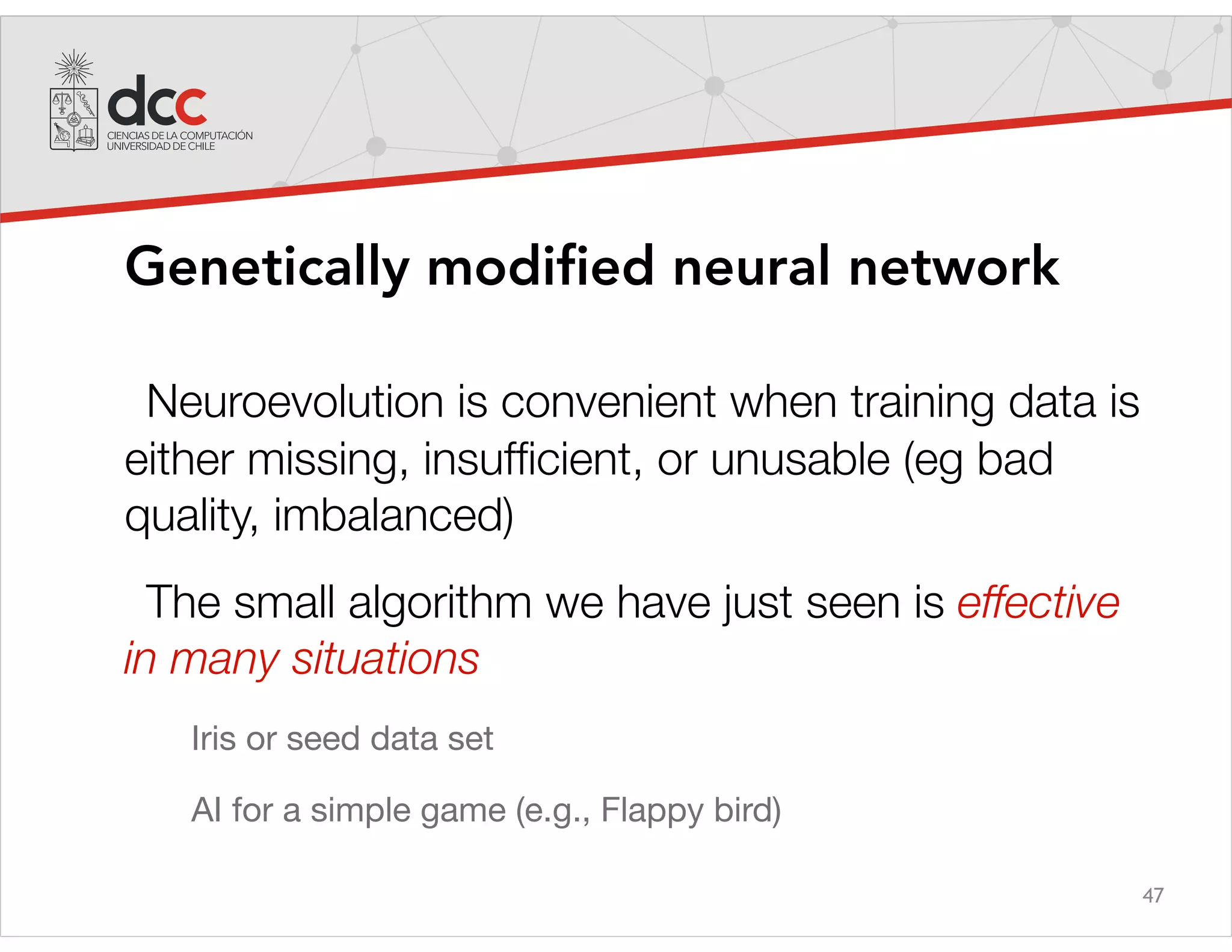 47
Genetically modified neural network
Neuroevolution is convenient when training data is
either missing, insufﬁcient, or unusable (eg bad
quality, imbalanced)
The small algorithm we have just seen is effective
in many situations
Iris or seed data set

AI for a simple game (e.g., Flappy bird)
 