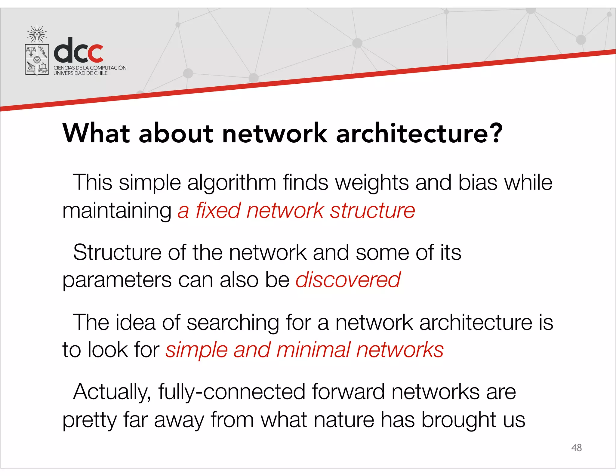 48
What about network architecture?
This simple algorithm ﬁnds weights and bias while
maintaining a ﬁxed network structure
Structure of the network and some of its
parameters can also be discovered
The idea of searching for a network architecture is
to look for simple and minimal networks
Actually, fully-connected forward networks are
pretty far away from what nature has brought us
 