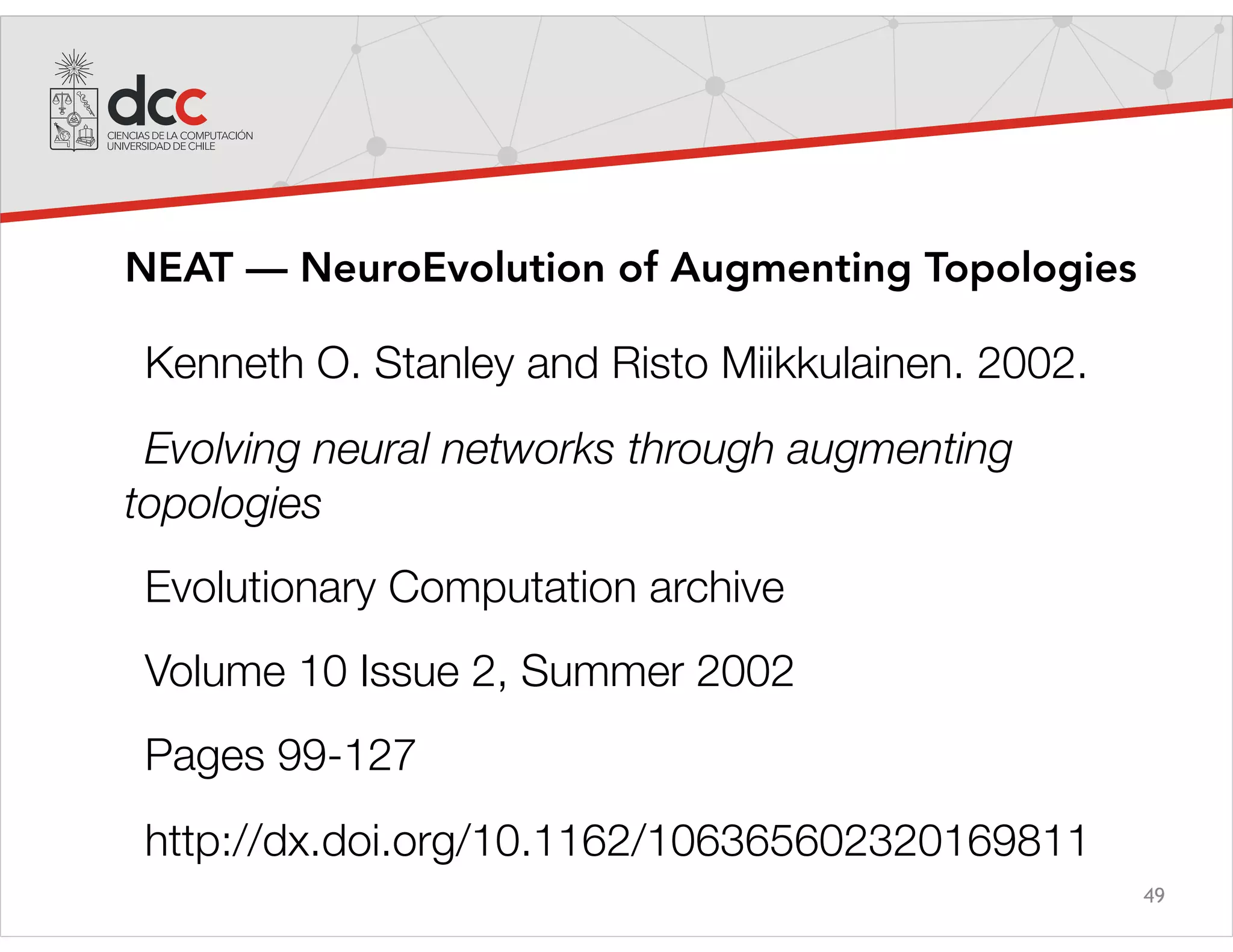 49
NEAT — NeuroEvolution of Augmenting Topologies
Kenneth O. Stanley and Risto Miikkulainen. 2002.
Evolving neural networks through augmenting
topologies
Evolutionary Computation archive
Volume 10 Issue 2, Summer 2002
Pages 99-127
http://dx.doi.org/10.1162/106365602320169811
 