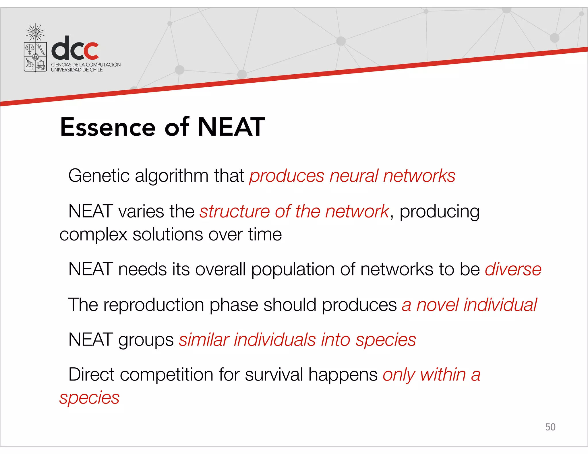 50
Essence of NEAT
Genetic algorithm that produces neural networks
NEAT varies the structure of the network, producing
complex solutions over time
NEAT needs its overall population of networks to be diverse
The reproduction phase should produces a novel individual
NEAT groups similar individuals into species
Direct competition for survival happens only within a
species
 
