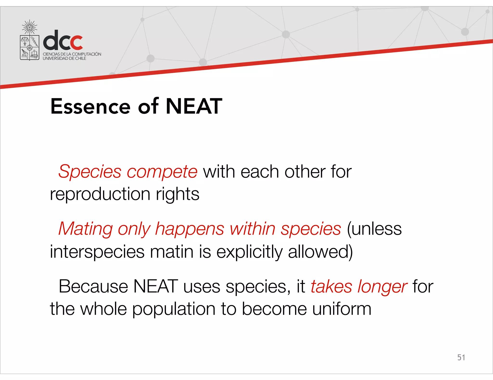 51
Essence of NEAT
Species compete with each other for
reproduction rights
Mating only happens within species (unless
interspecies matin is explicitly allowed)
Because NEAT uses species, it takes longer for
the whole population to become uniform
 