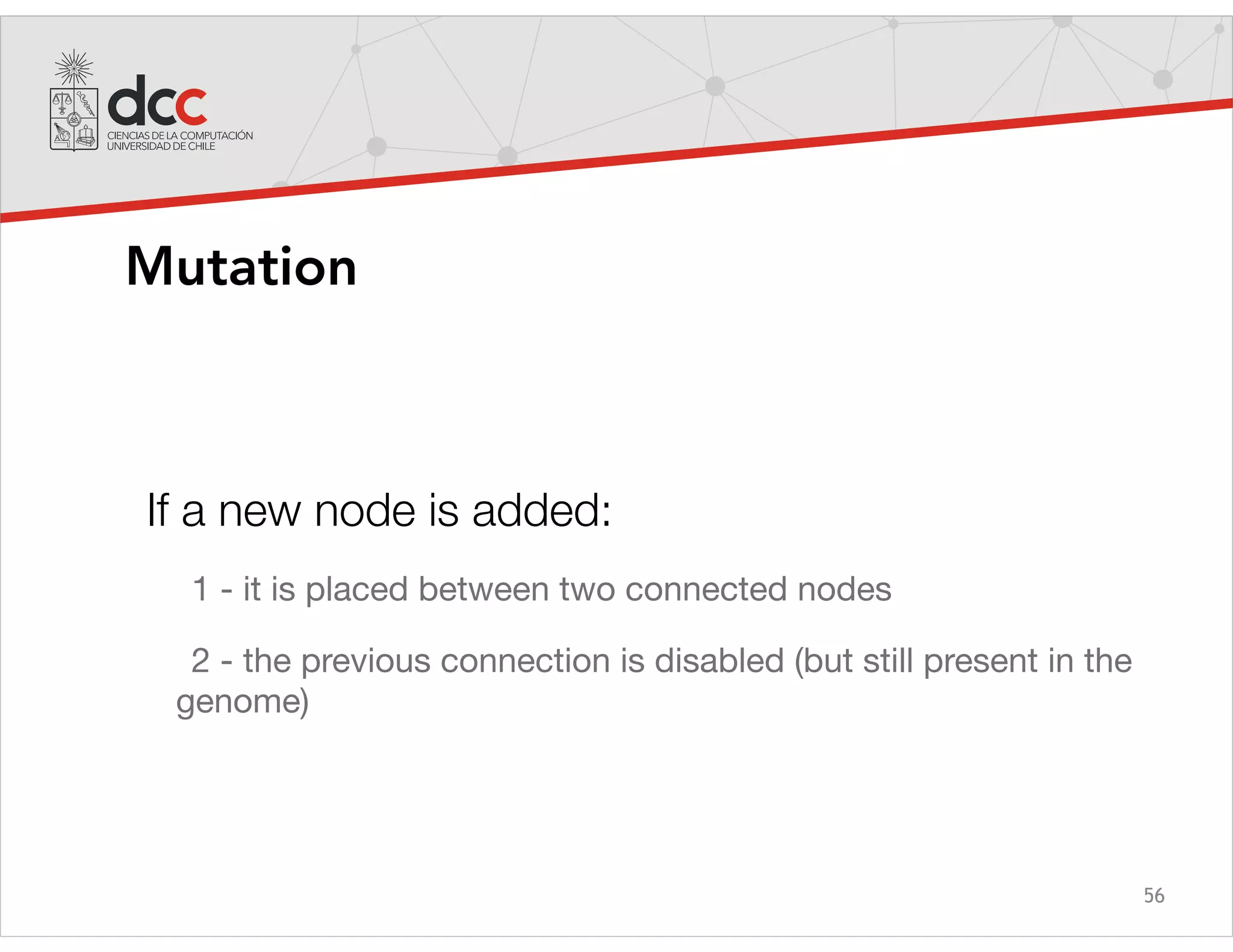 56
Mutation
If a new node is added:
1 - it is placed between two connected nodes

2 - the previous connection is disabled (but still present in the
genome)
 