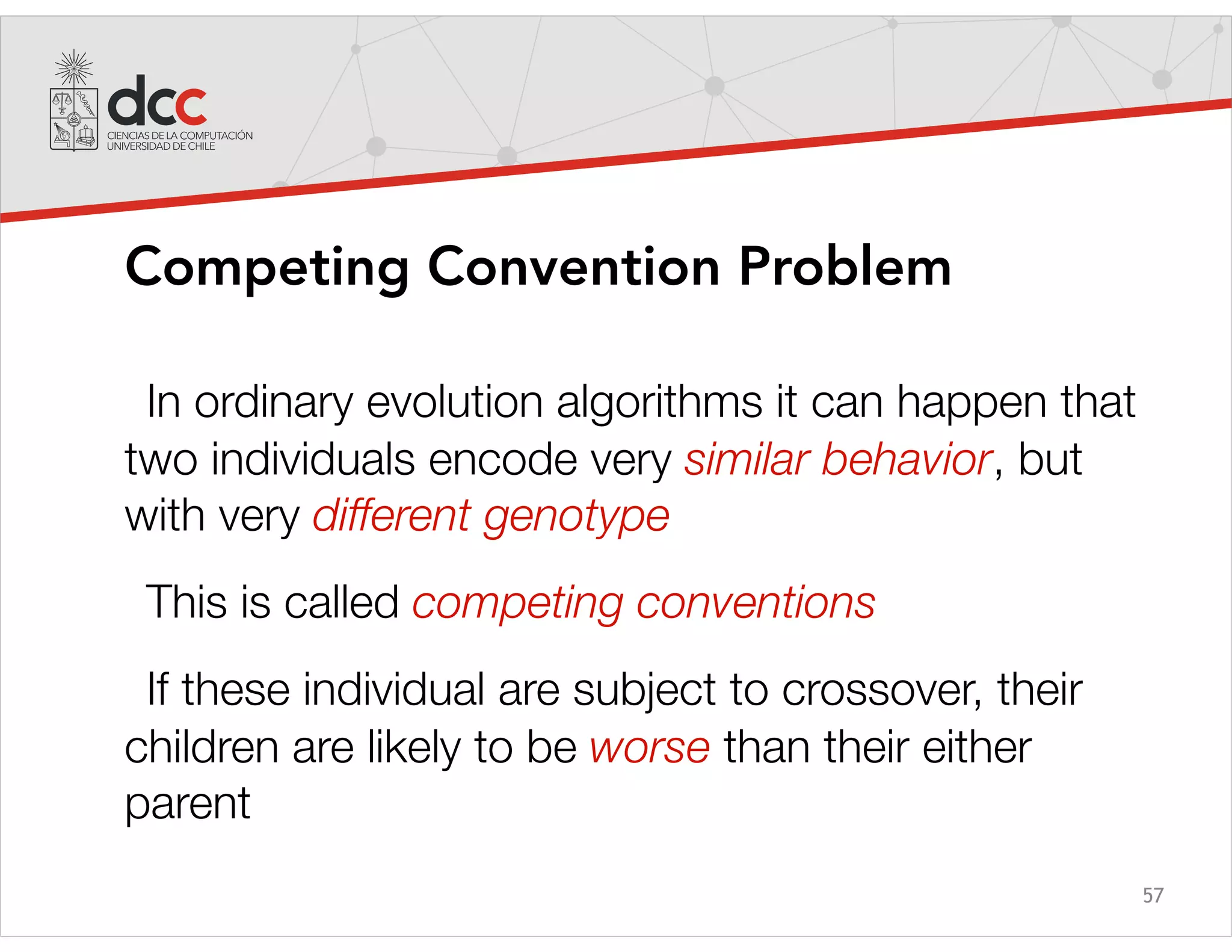 57
Competing Convention Problem
In ordinary evolution algorithms it can happen that
two individuals encode very similar behavior, but
with very different genotype
This is called competing conventions
If these individual are subject to crossover, their
children are likely to be worse than their either
parent
 