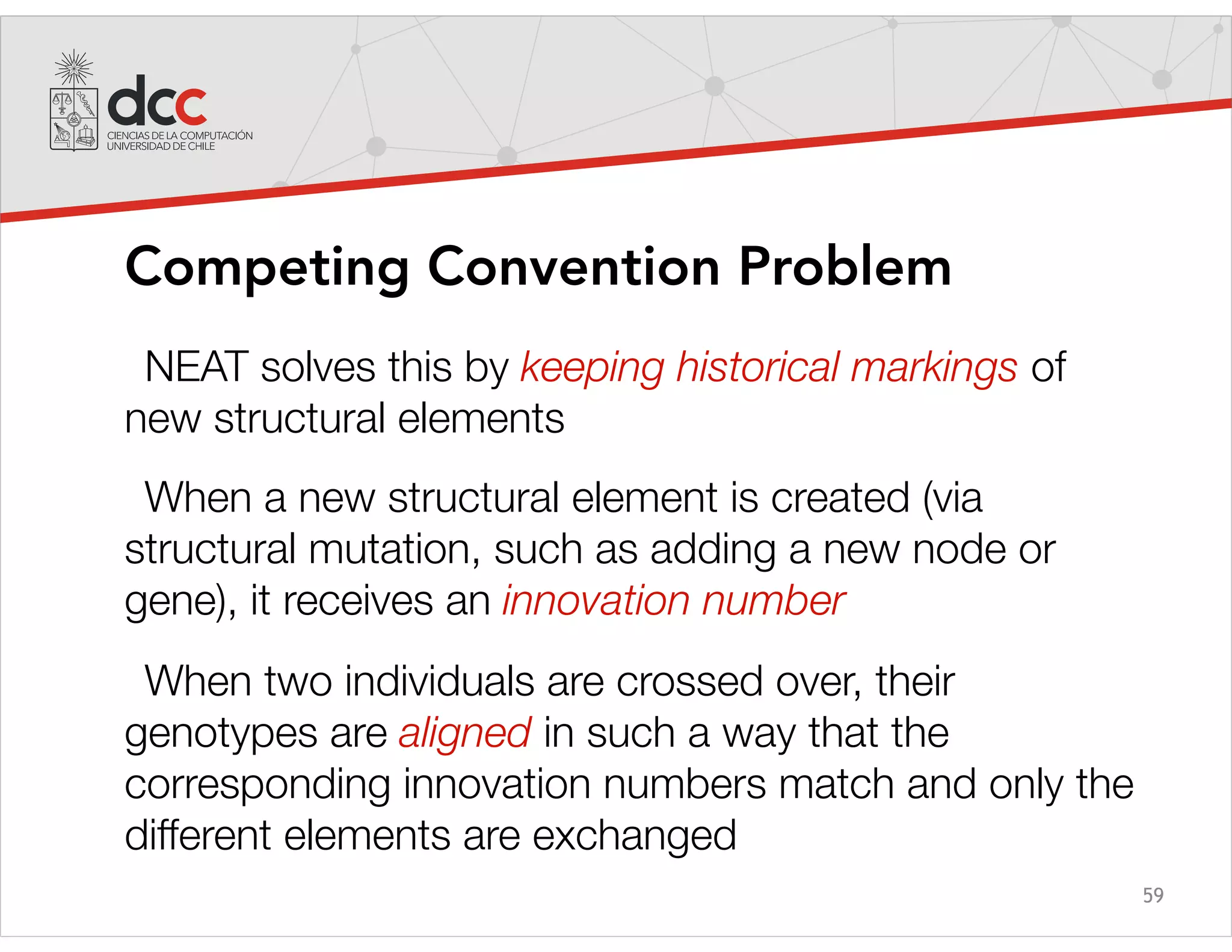 59
Competing Convention Problem
NEAT solves this by keeping historical markings of
new structural elements
When a new structural element is created (via
structural mutation, such as adding a new node or
gene), it receives an innovation number
When two individuals are crossed over, their
genotypes are aligned in such a way that the
corresponding innovation numbers match and only the
different elements are exchanged
 
