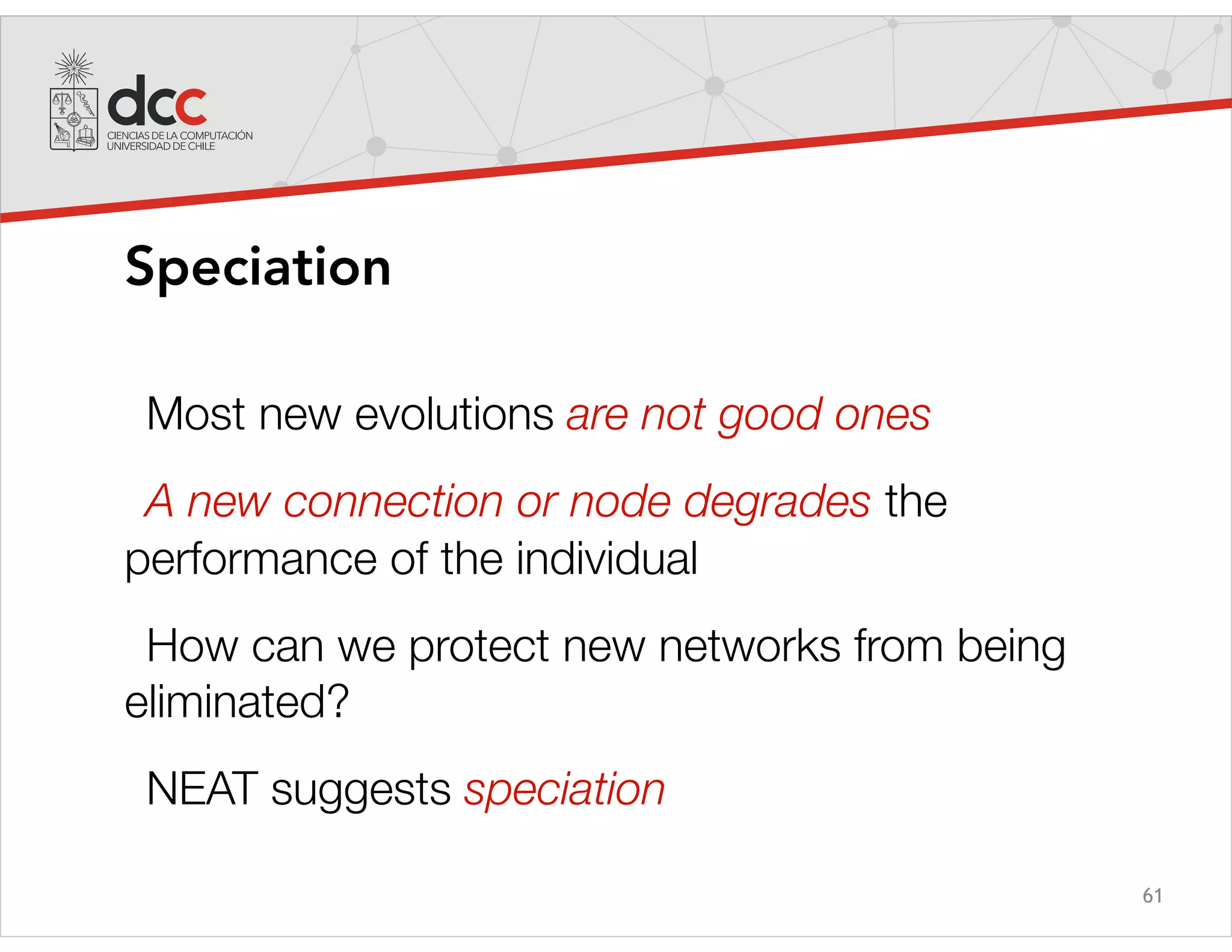 61
Speciation
Most new evolutions are not good ones
A new connection or node degrades the
performance of the individual
How can we protect new networks from being
eliminated?
NEAT suggests speciation
 