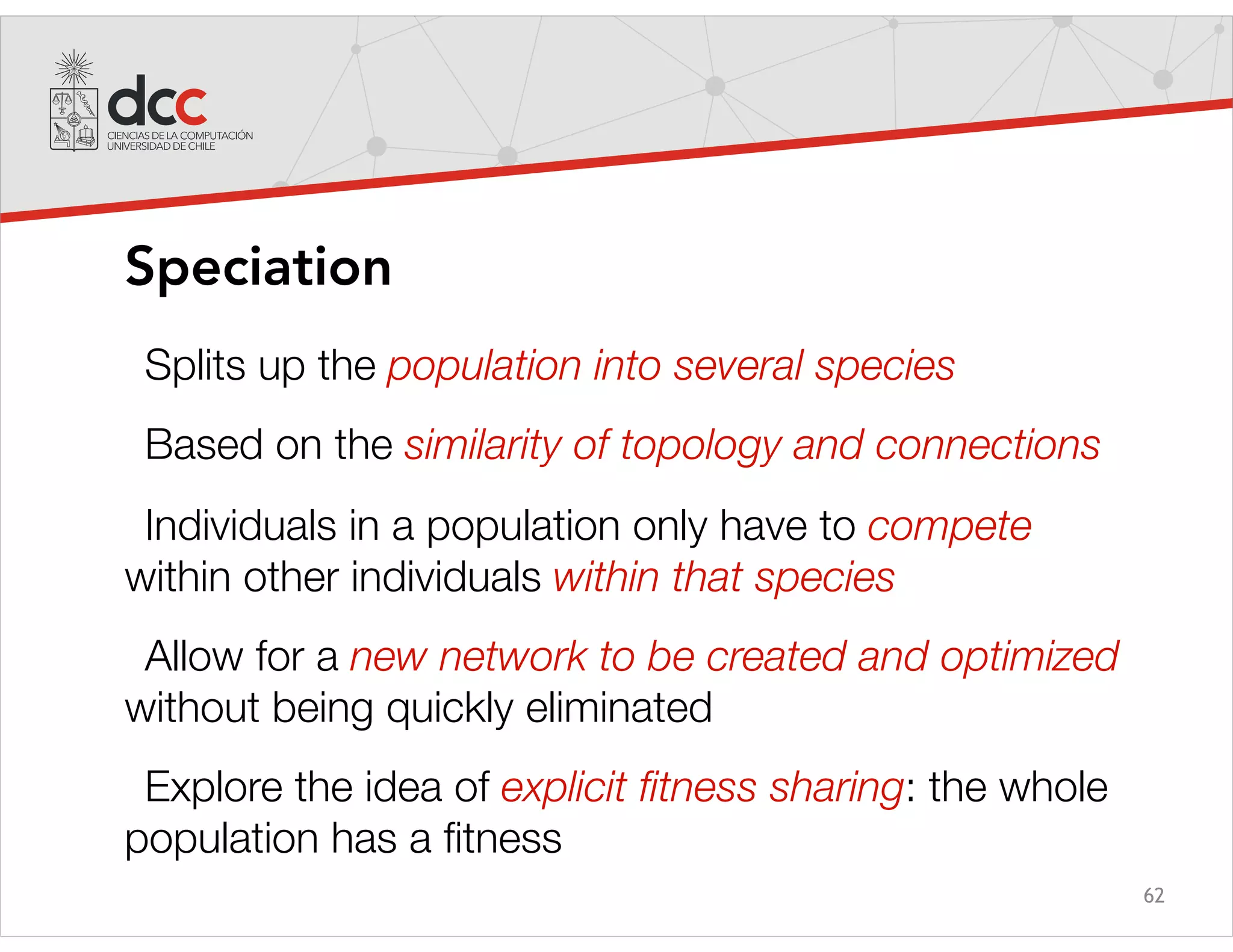 62
Speciation
Splits up the population into several species
Based on the similarity of topology and connections
Individuals in a population only have to compete
within other individuals within that species
Allow for a new network to be created and optimized
without being quickly eliminated
Explore the idea of explicit ﬁtness sharing: the whole
population has a ﬁtness
 