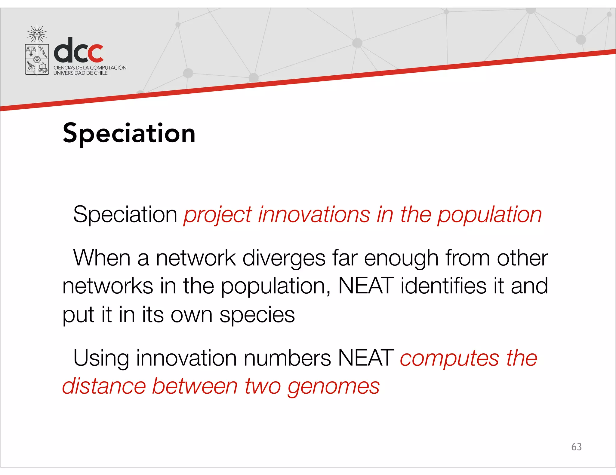 63
Speciation
Speciation project innovations in the population
When a network diverges far enough from other
networks in the population, NEAT identiﬁes it and
put it in its own species
Using innovation numbers NEAT computes the
distance between two genomes
 