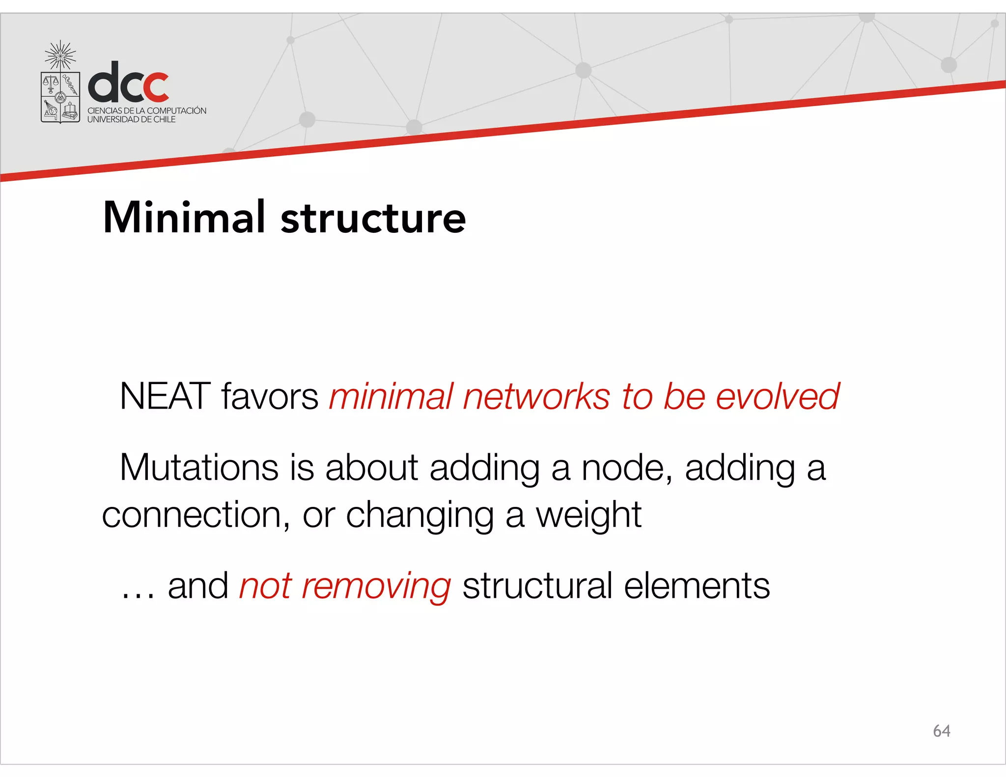64
Minimal structure
NEAT favors minimal networks to be evolved
Mutations is about adding a node, adding a
connection, or changing a weight
… and not removing structural elements
 