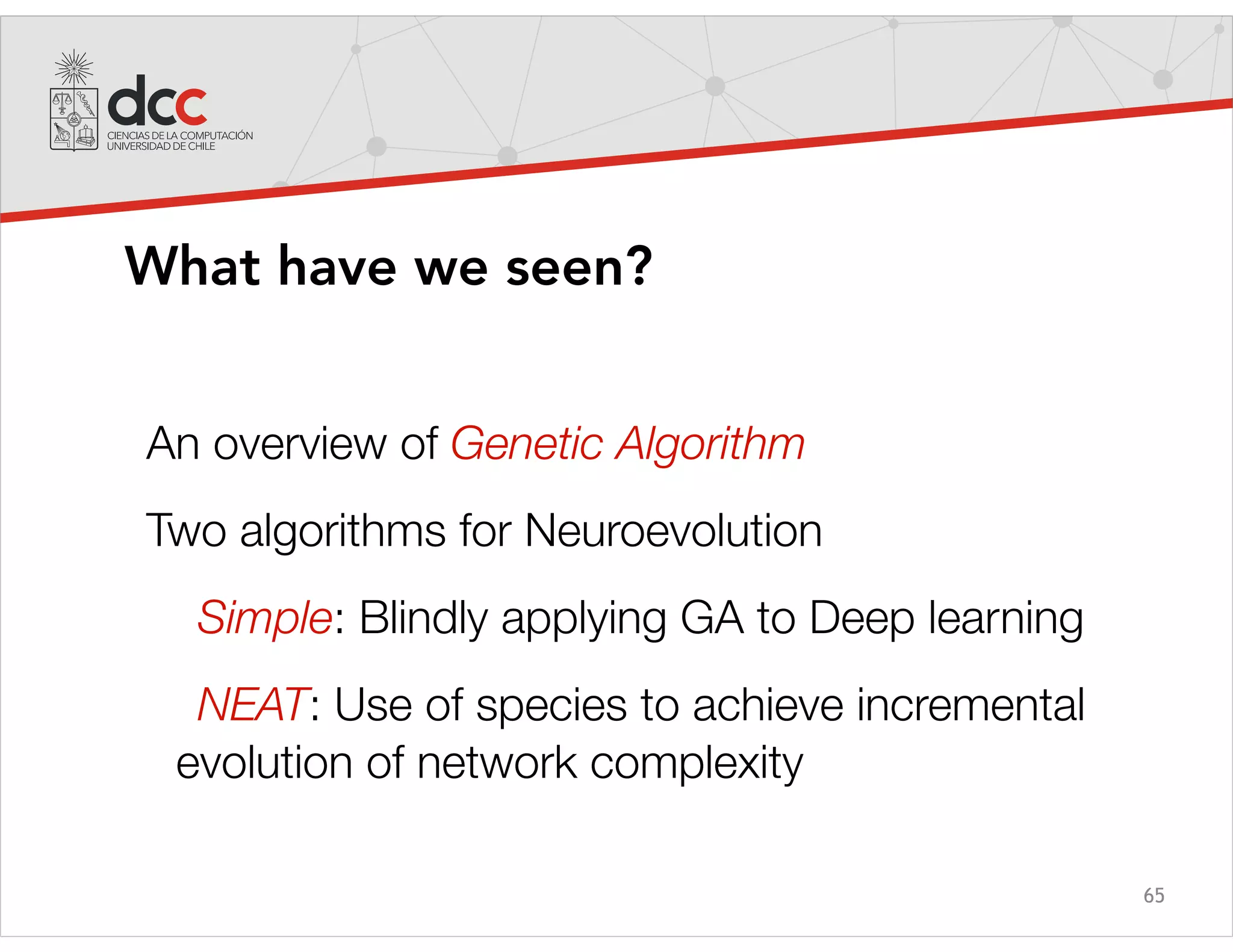 65
What have we seen?
An overview of Genetic Algorithm
Two algorithms for Neuroevolution
Simple: Blindly applying GA to Deep learning
NEAT: Use of species to achieve incremental
evolution of network complexity
 