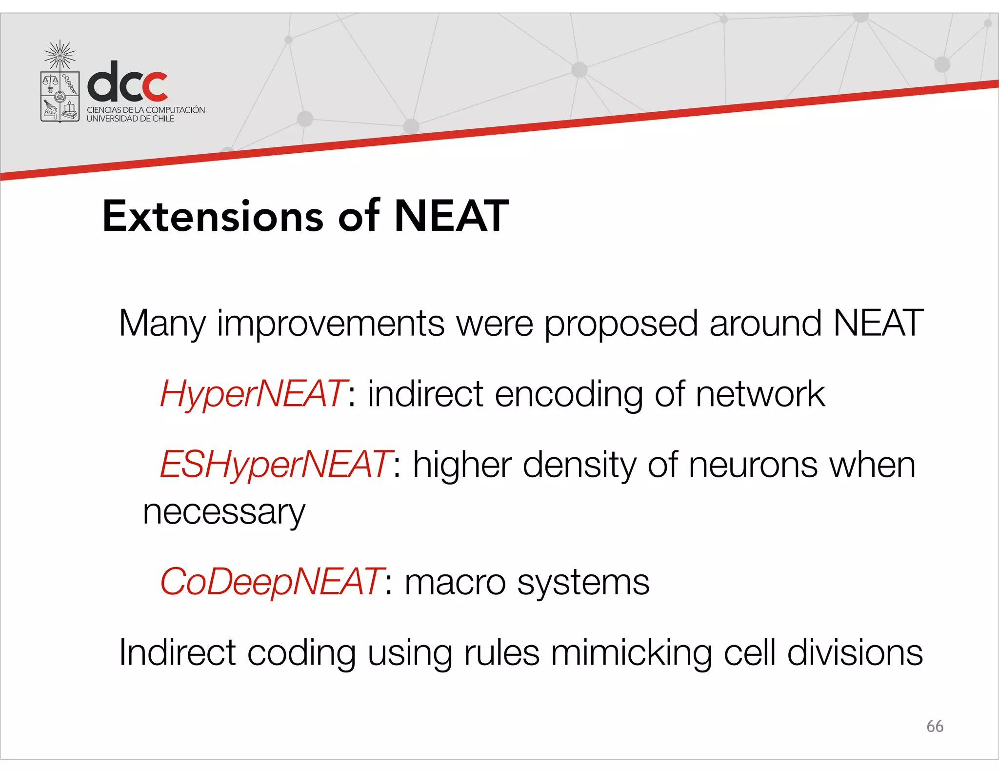 66
Extensions of NEAT
Many improvements were proposed around NEAT
HyperNEAT: indirect encoding of network
ESHyperNEAT: higher density of neurons when
necessary
CoDeepNEAT: macro systems
Indirect coding using rules mimicking cell divisions
 