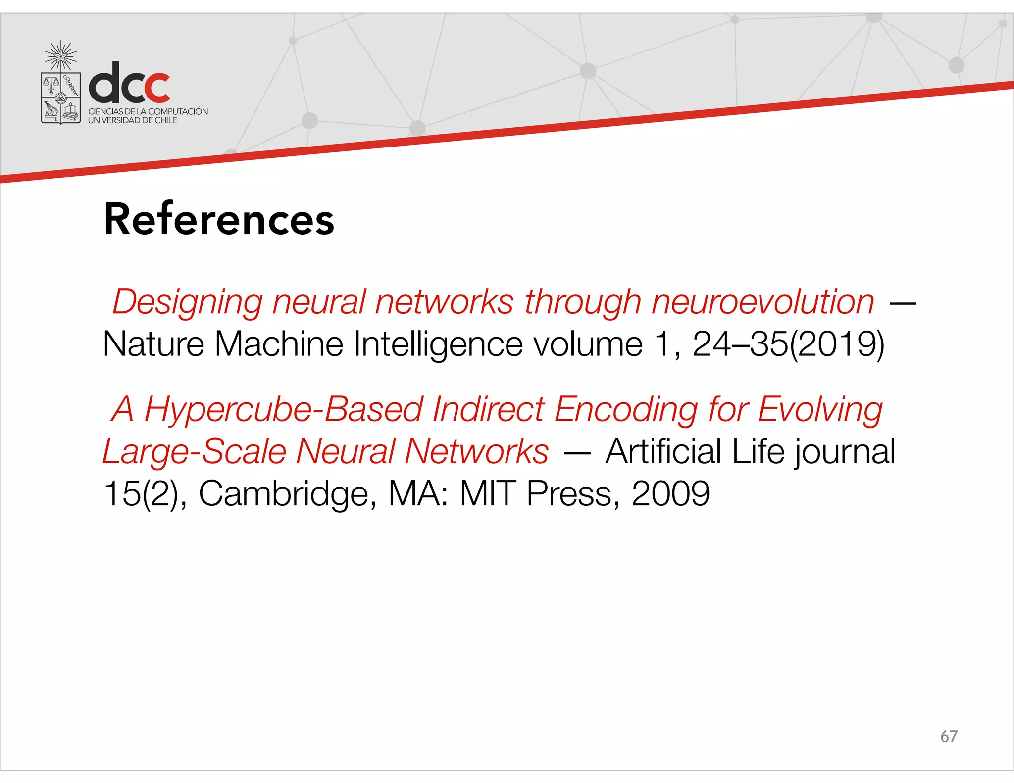 67
References
Designing neural networks through neuroevolution —
Nature Machine Intelligence volume 1, 24–35(2019)
A Hypercube-Based Indirect Encoding for Evolving
Large-Scale Neural Networks — Artificial Life journal
15(2), Cambridge, MA: MIT Press, 2009
 