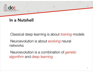 2
In a Nutshell
Classical deep learning is about training models
Neuroevolution is about evolving neural
networks
Neuroevolution is a combination of genetic
algorithm and deep learning
 