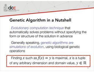22
Genetic Algorithm in a Nutshell
Evolutionary computation technique that
automatically solves problems without specifying the
form or structure of the solution in advance
Generally speaking, genetic algorithms are
simulations of evolution, using biological genetic
operations
Finding such as is maximal, is a tuple
of any arbitrary dimension and domain value,
x f(x) = y x
y ∈ ℝ
 