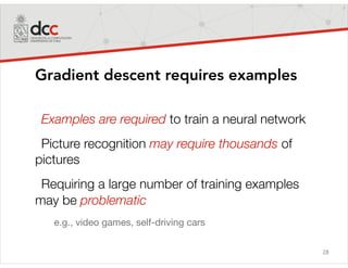 28
Gradient descent requires examples
Examples are required to train a neural network
Picture recognition may require thousands of
pictures
Requiring a large number of training examples
may be problematic
e.g., video games, self-driving cars
 