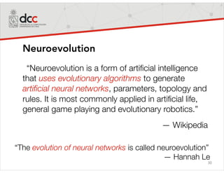 30
Neuroevolution
“Neuroevolution is a form of artiﬁcial intelligence
that uses evolutionary algorithms to generate
artiﬁcial neural networks, parameters, topology and
rules. It is most commonly applied in artiﬁcial life,
general game playing and evolutionary robotics.”
— Wikipedia
“The evolution of neural networks is called neuroevolution”
— Hannah Le
 