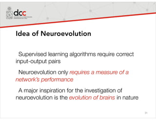 31
Idea of Neuroevolution
Supervised learning algorithms require correct
input-output pairs
Neuroevolution only requires a measure of a
network’s performance
A major inspiration for the investigation of
neuroevolution is the evolution of brains in nature
 