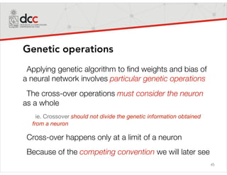 45
Genetic operations
Applying genetic algorithm to ﬁnd weights and bias of
a neural network involves particular genetic operations
The cross-over operations must consider the neuron
as a whole
ie. Crossover should not divide the genetic information obtained
from a neuron
Cross-over happens only at a limit of a neuron
Because of the competing convention we will later see
 