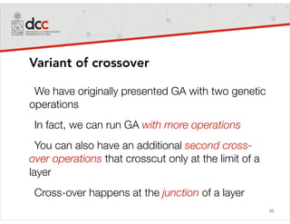 46
Variant of crossover
We have originally presented GA with two genetic
operations
In fact, we can run GA with more operations
You can also have an additional second cross-
over operations that crosscut only at the limit of a
layer
Cross-over happens at the junction of a layer
 