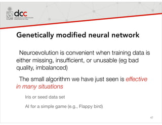 47
Genetically modified neural network
Neuroevolution is convenient when training data is
either missing, insufﬁcient, or unusable (eg bad
quality, imbalanced)
The small algorithm we have just seen is effective
in many situations
Iris or seed data set

AI for a simple game (e.g., Flappy bird)
 