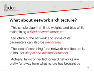 48
What about network architecture?
This simple algorithm ﬁnds weights and bias while
maintaining a ﬁxed network structure
Structure of the network and some of its
parameters can also be discovered
The idea of searching for a network architecture is
to look for simple and minimal networks
Actually, fully-connected forward networks are
pretty far away from what nature has brought us
 