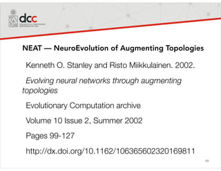 49
NEAT — NeuroEvolution of Augmenting Topologies
Kenneth O. Stanley and Risto Miikkulainen. 2002.
Evolving neural networks through augmenting
topologies
Evolutionary Computation archive
Volume 10 Issue 2, Summer 2002
Pages 99-127
http://dx.doi.org/10.1162/106365602320169811
 
