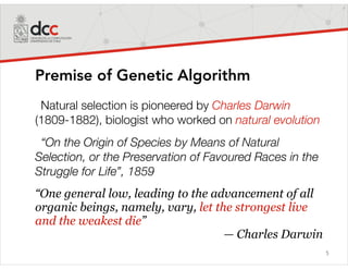 5
Premise of Genetic Algorithm
Natural selection is pioneered by Charles Darwin
(1809-1882), biologist who worked on natural evolution
“On the Origin of Species by Means of Natural
Selection, or the Preservation of Favoured Races in the
Struggle for Life”, 1859
“One general low, leading to the advancement of all
organic beings, namely, vary, let the strongest live
and the weakest die”
— Charles Darwin
 