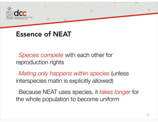 51
Essence of NEAT
Species compete with each other for
reproduction rights
Mating only happens within species (unless
interspecies matin is explicitly allowed)
Because NEAT uses species, it takes longer for
the whole population to become uniform
 