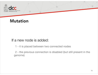 56
Mutation
If a new node is added:
1 - it is placed between two connected nodes

2 - the previous connection is disabled (but still present in the
genome)
 