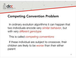 57
Competing Convention Problem
In ordinary evolution algorithms it can happen that
two individuals encode very similar behavior, but
with very different genotype
This is called competing conventions
If these individual are subject to crossover, their
children are likely to be worse than their either
parent
 