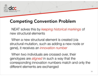 59
Competing Convention Problem
NEAT solves this by keeping historical markings of
new structural elements
When a new structural element is created (via
structural mutation, such as adding a new node or
gene), it receives an innovation number
When two individuals are crossed over, their
genotypes are aligned in such a way that the
corresponding innovation numbers match and only the
different elements are exchanged
 