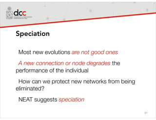 61
Speciation
Most new evolutions are not good ones
A new connection or node degrades the
performance of the individual
How can we protect new networks from being
eliminated?
NEAT suggests speciation
 