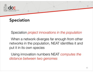 63
Speciation
Speciation project innovations in the population
When a network diverges far enough from other
networks in the population, NEAT identiﬁes it and
put it in its own species
Using innovation numbers NEAT computes the
distance between two genomes
 