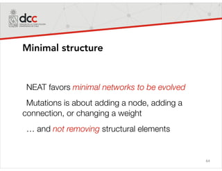 64
Minimal structure
NEAT favors minimal networks to be evolved
Mutations is about adding a node, adding a
connection, or changing a weight
… and not removing structural elements
 