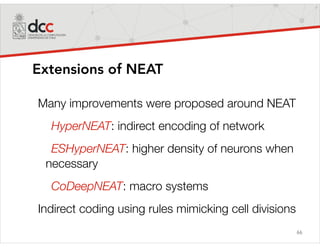66
Extensions of NEAT
Many improvements were proposed around NEAT
HyperNEAT: indirect encoding of network
ESHyperNEAT: higher density of neurons when
necessary
CoDeepNEAT: macro systems
Indirect coding using rules mimicking cell divisions
 