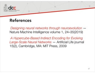 67
References
Designing neural networks through neuroevolution —
Nature Machine Intelligence volume 1, 24–35(2019)
A Hypercube-Based Indirect Encoding for Evolving
Large-Scale Neural Networks — Artificial Life journal
15(2), Cambridge, MA: MIT Press, 2009
 