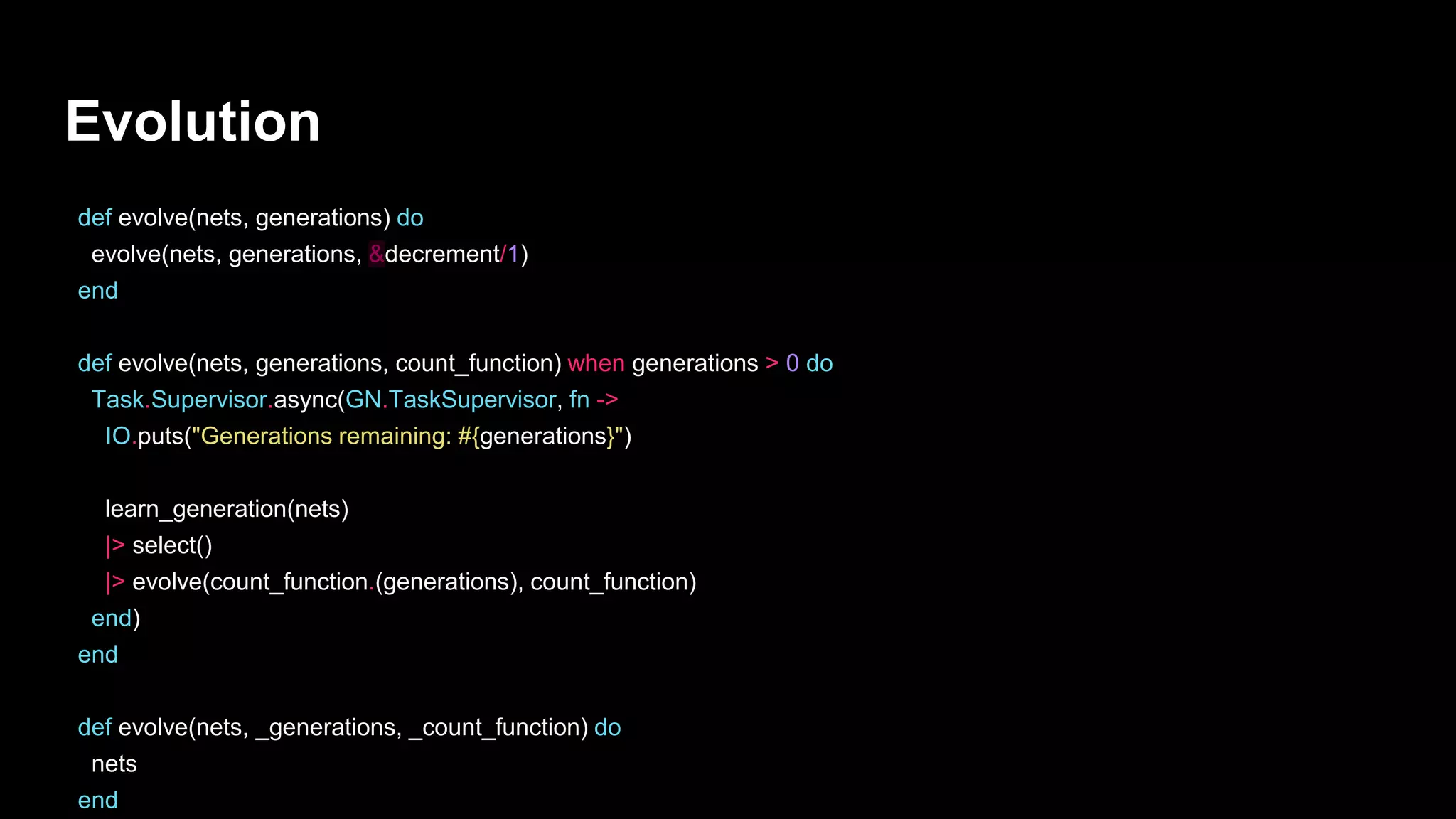 Evolution
def evolve(nets, generations) do
evolve(nets, generations, &decrement/1)
end
def evolve(nets, generations, count_function) when generations > 0 do
Task.Supervisor.async(GN.TaskSupervisor, fn ->
IO.puts("Generations remaining: #{generations}")
learn_generation(nets)
|> select()
|> evolve(count_function.(generations), count_function)
end)
end
def evolve(nets, _generations, _count_function) do
nets
end
 