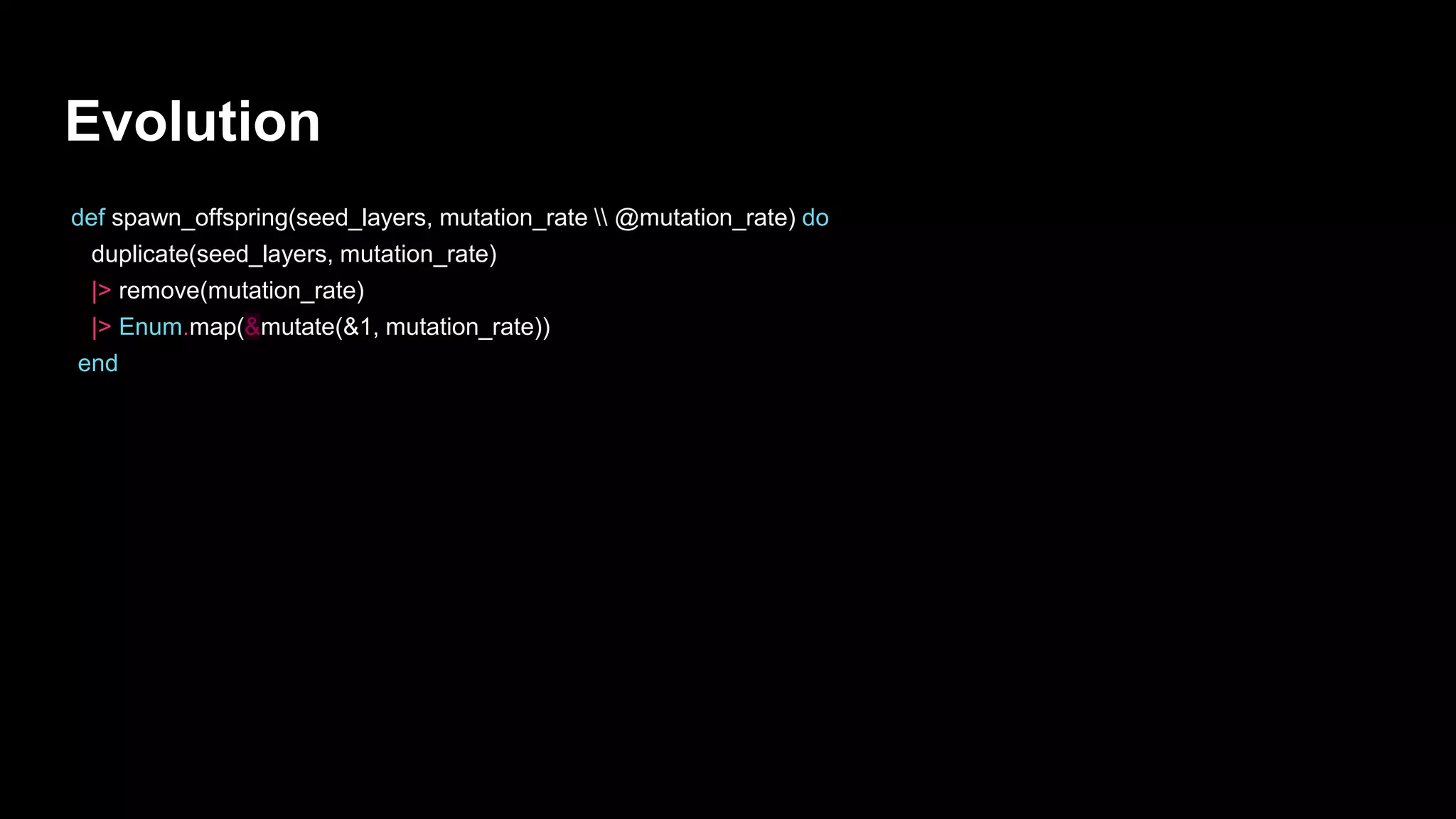 Evolution
def spawn_offspring(seed_layers, mutation_rate  @mutation_rate) do
duplicate(seed_layers, mutation_rate)
|> remove(mutation_rate)
|> Enum.map(&mutate(&1, mutation_rate))
end
 
