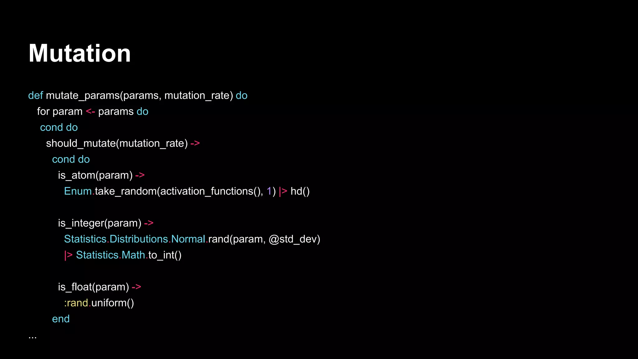 Mutation
def mutate_params(params, mutation_rate) do
for param <- params do
cond do
should_mutate(mutation_rate) ->
cond do
is_atom(param) ->
Enum.take_random(activation_functions(), 1) |> hd()
is_integer(param) ->
Statistics.Distributions.Normal.rand(param, @std_dev)
|> Statistics.Math.to_int()
is_float(param) ->
:rand.uniform()
end
...
 