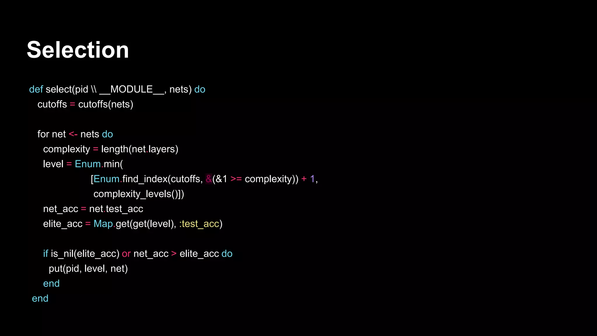 Selection
def select(pid  __MODULE__, nets) do
cutoffs = cutoffs(nets)
for net <- nets do
complexity = length(net.layers)
level = Enum.min(
[Enum.find_index(cutoffs, &(&1 >= complexity)) + 1,
complexity_levels()])
net_acc = net.test_acc
elite_acc = Map.get(get(level), :test_acc)
if is_nil(elite_acc) or net_acc > elite_acc do
put(pid, level, net)
end
end
 