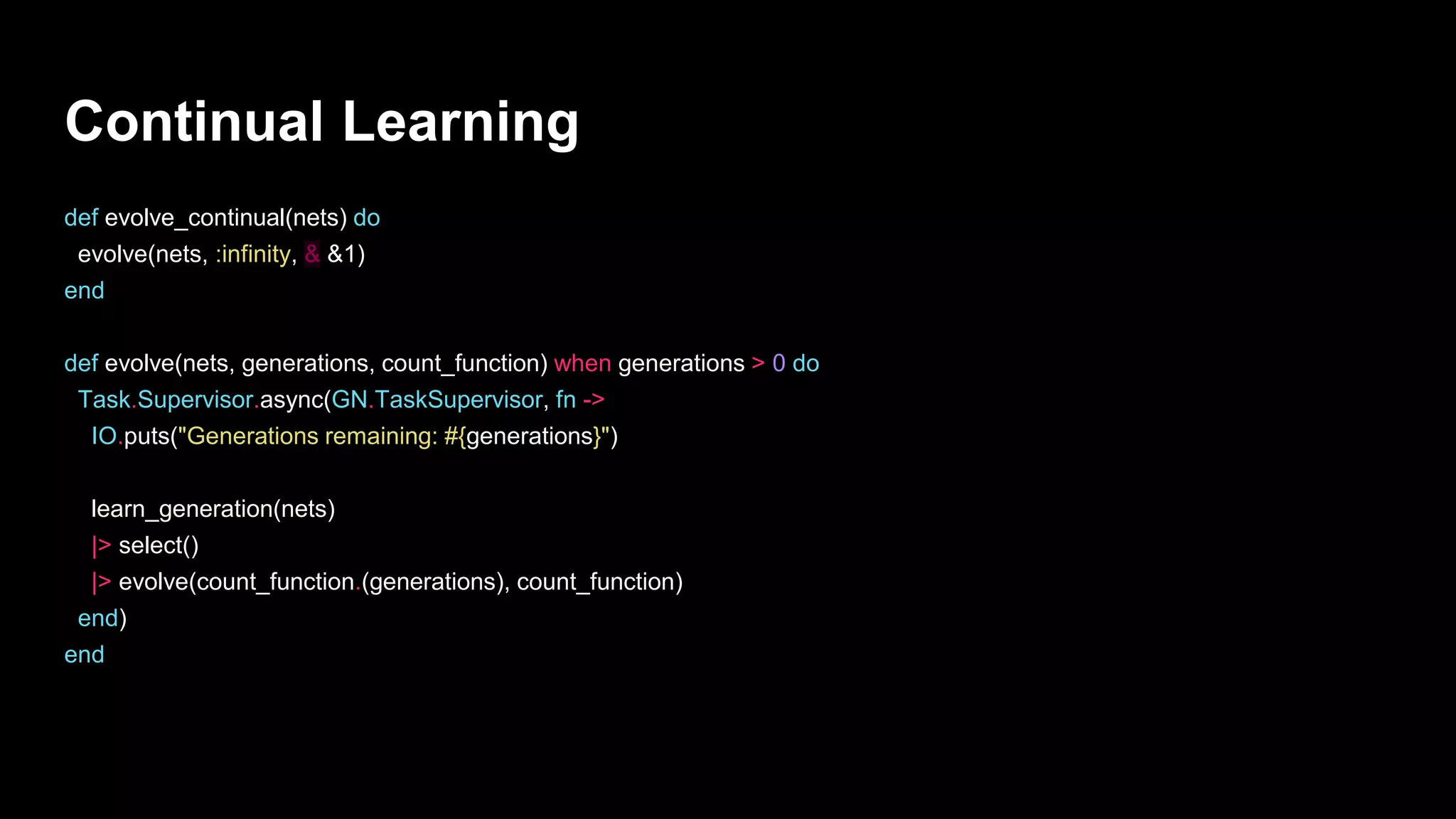 Continual Learning
def evolve_continual(nets) do
evolve(nets, :infinity, & &1)
end
def evolve(nets, generations, count_function) when generations > 0 do
Task.Supervisor.async(GN.TaskSupervisor, fn ->
IO.puts("Generations remaining: #{generations}")
learn_generation(nets)
|> select()
|> evolve(count_function.(generations), count_function)
end)
end
 