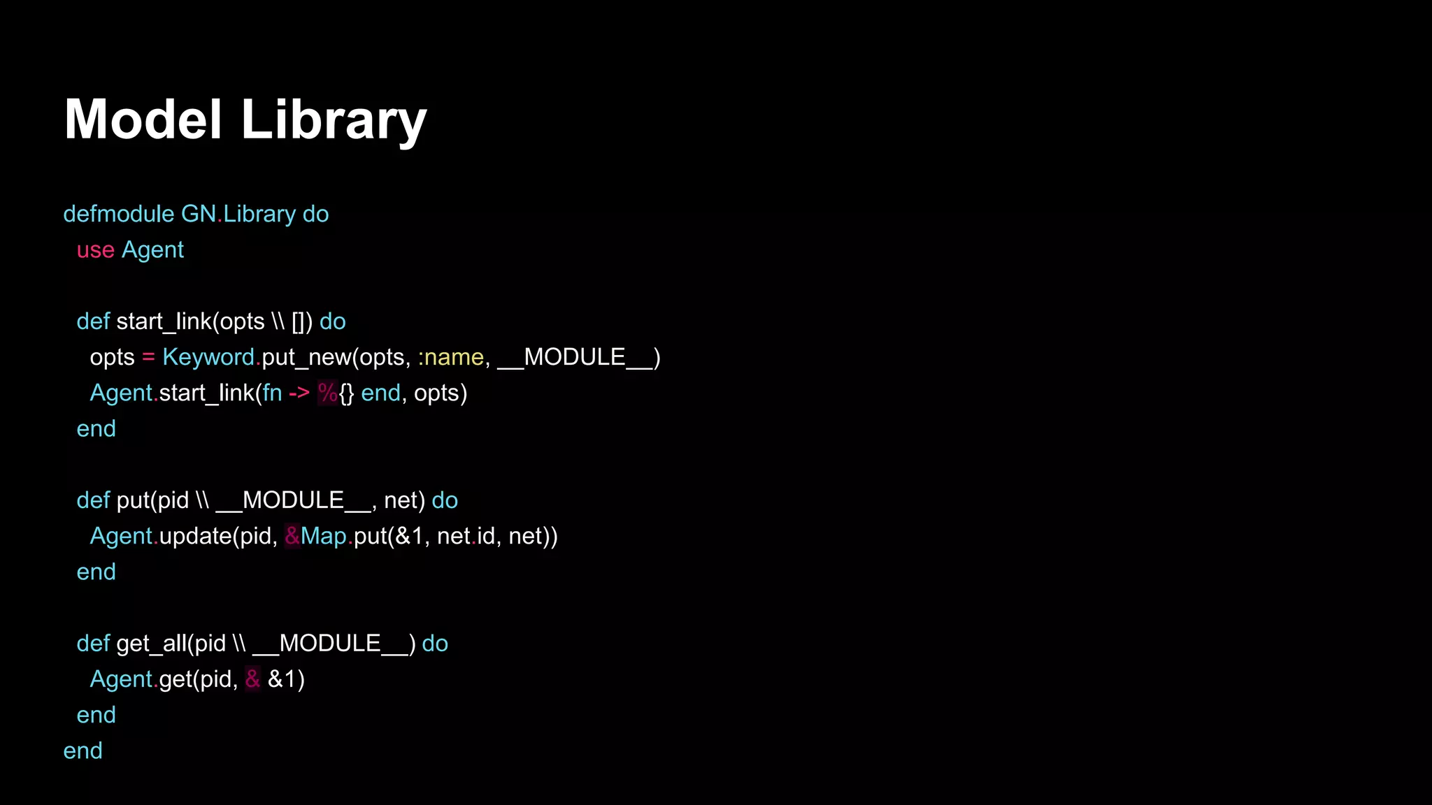 Model Library
defmodule GN.Library do
use Agent
def start_link(opts  []) do
opts = Keyword.put_new(opts, :name, __MODULE__)
Agent.start_link(fn -> %{} end, opts)
end
def put(pid  __MODULE__, net) do
Agent.update(pid, &Map.put(&1, net.id, net))
end
def get_all(pid  __MODULE__) do
Agent.get(pid, & &1)
end
end
 