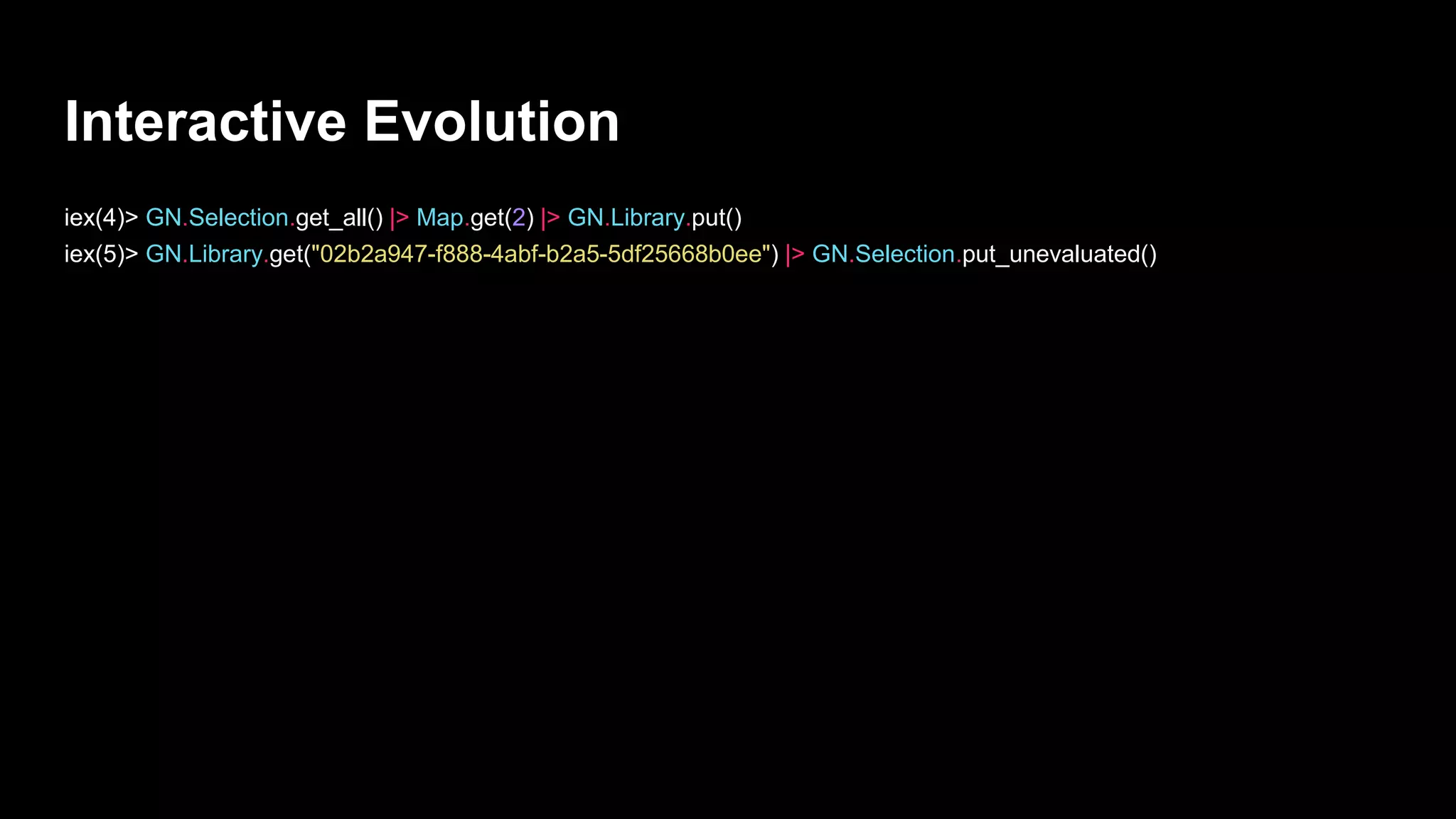 Interactive Evolution
iex(4)> GN.Selection.get_all() |> Map.get(2) |> GN.Library.put()
iex(5)> GN.Library.get("02b2a947-f888-4abf-b2a5-5df25668b0ee") |> GN.Selection.put_unevaluated()
 