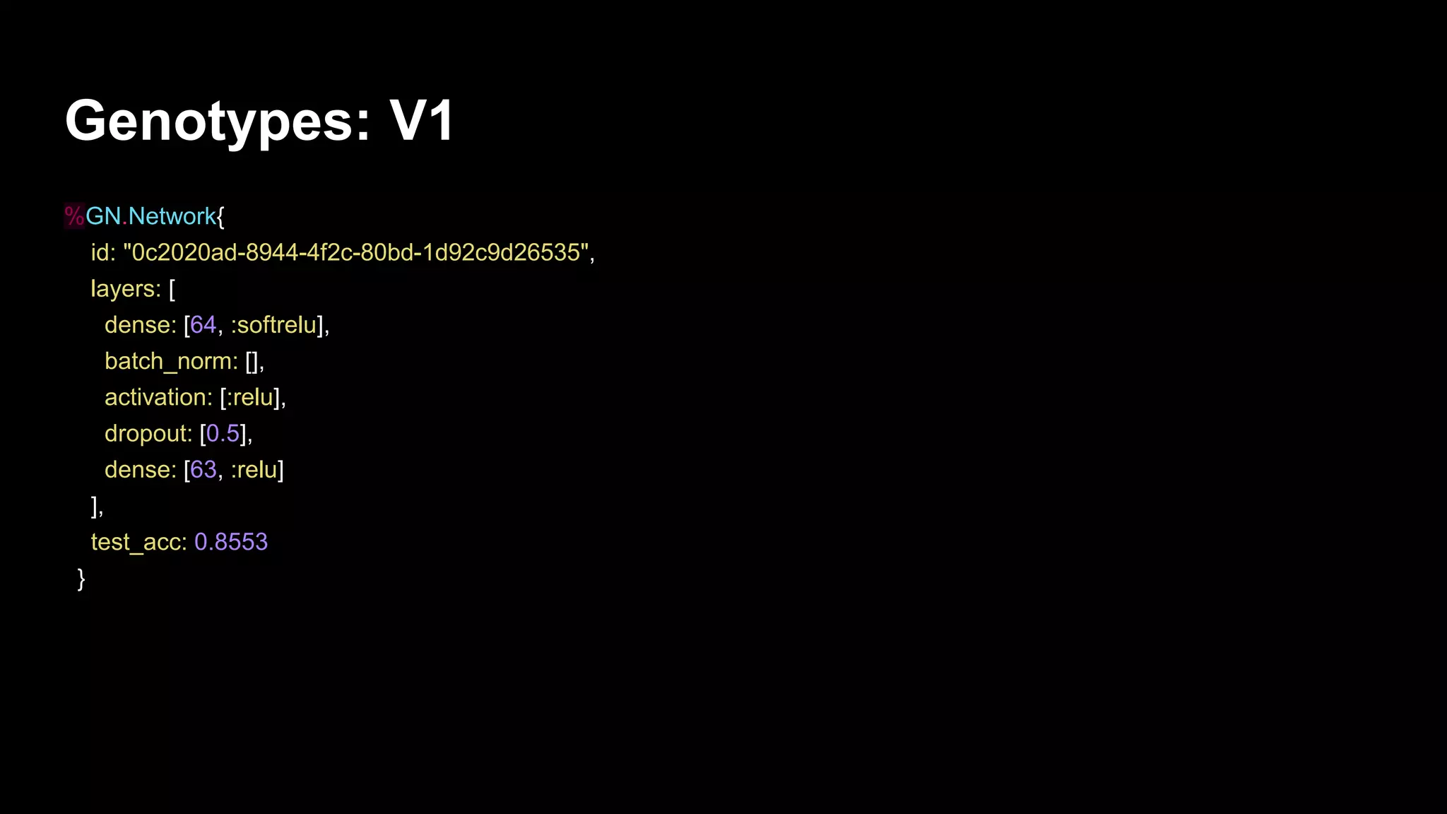 Genotypes: V1
%GN.Network{
id: "0c2020ad-8944-4f2c-80bd-1d92c9d26535",
layers: [
dense: [64, :softrelu],
batch_norm: [],
activation: [:relu],
dropout: [0.5],
dense: [63, :relu]
],
test_acc: 0.8553
}
 