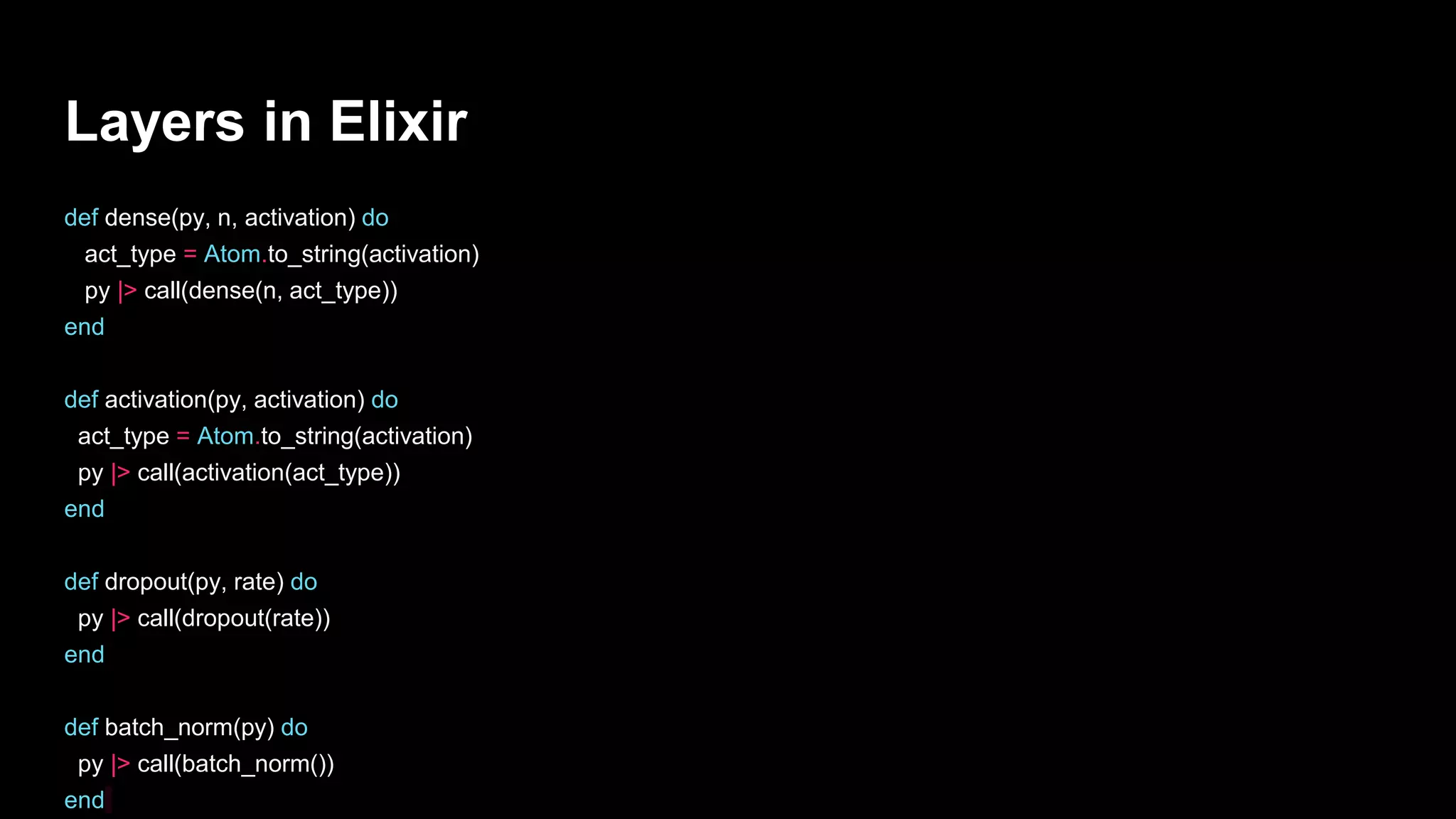 Layers in Elixir
def dense(py, n, activation) do
act_type = Atom.to_string(activation)
py |> call(dense(n, act_type))
end
def activation(py, activation) do
act_type = Atom.to_string(activation)
py |> call(activation(act_type))
end
def dropout(py, rate) do
py |> call(dropout(rate))
end
def batch_norm(py) do
py |> call(batch_norm())
end
 