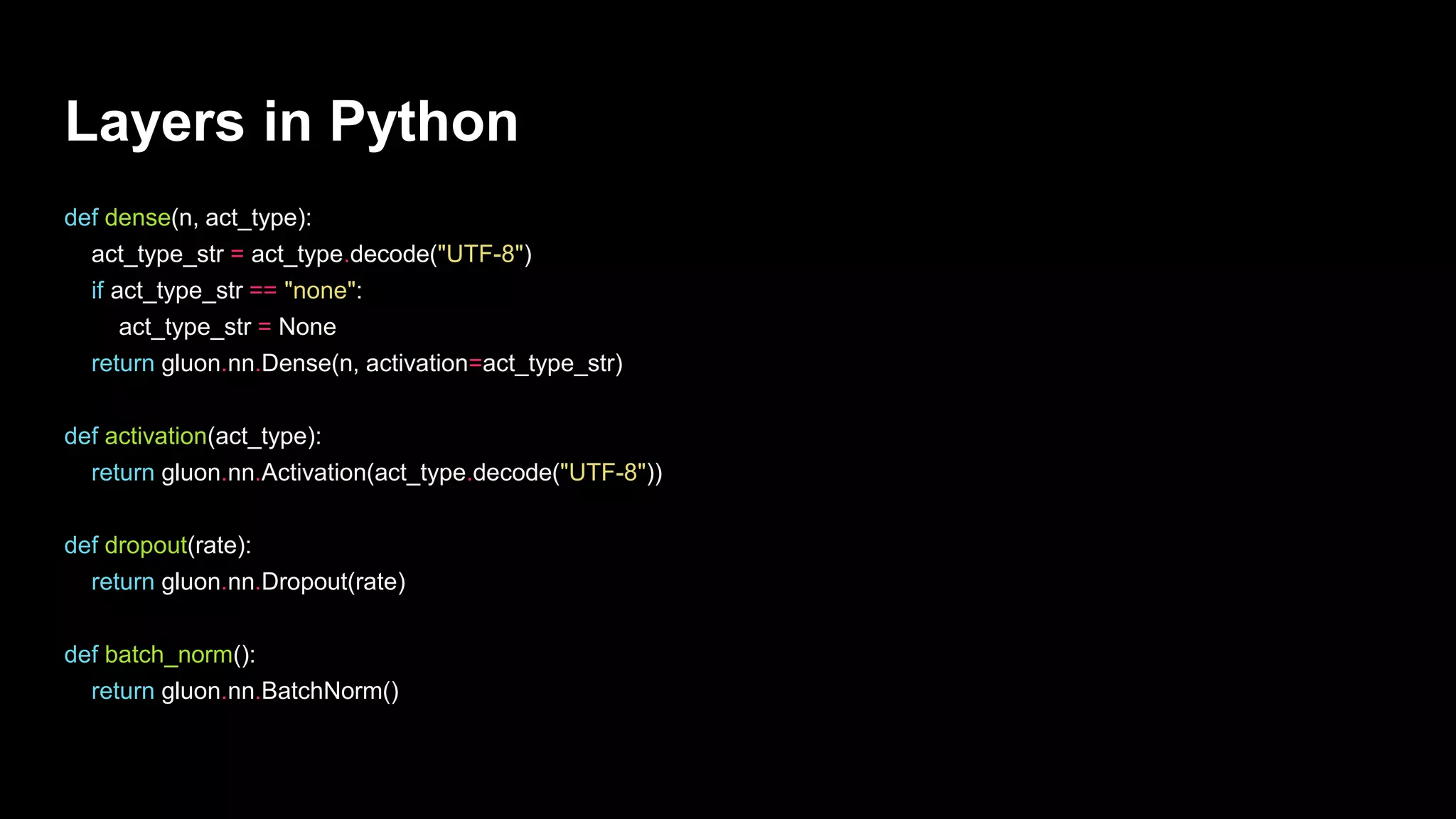 Layers in Python
def dense(n, act_type):
act_type_str = act_type.decode("UTF-8")
if act_type_str == "none":
act_type_str = None
return gluon.nn.Dense(n, activation=act_type_str)
def activation(act_type):
return gluon.nn.Activation(act_type.decode("UTF-8"))
def dropout(rate):
return gluon.nn.Dropout(rate)
def batch_norm():
return gluon.nn.BatchNorm()
 
