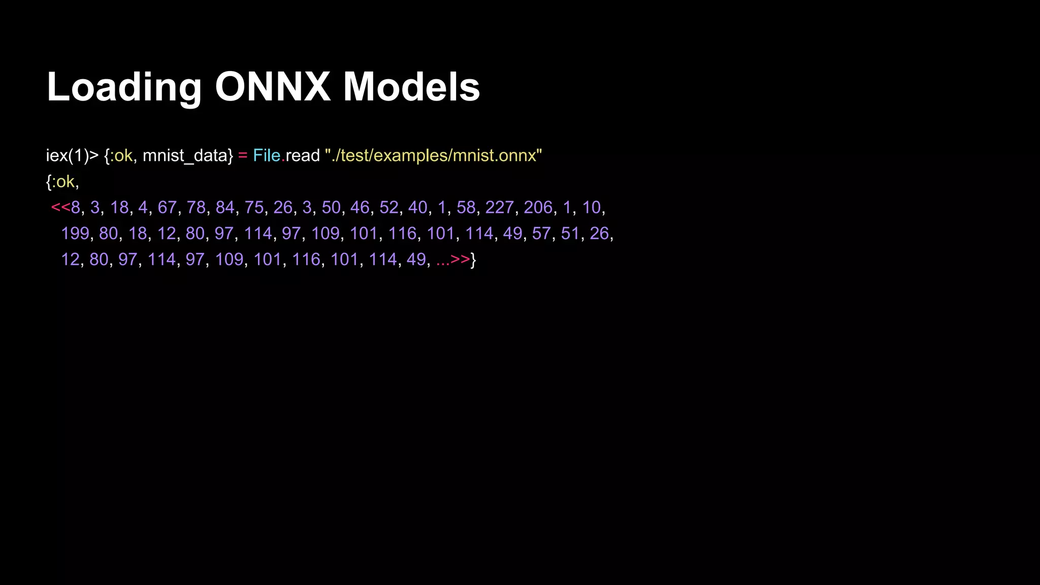 Loading ONNX Models
iex(1)> {:ok, mnist_data} = File.read "./test/examples/mnist.onnx"
{:ok,
<<8, 3, 18, 4, 67, 78, 84, 75, 26, 3, 50, 46, 52, 40, 1, 58, 227, 206, 1, 10,
199, 80, 18, 12, 80, 97, 114, 97, 109, 101, 116, 101, 114, 49, 57, 51, 26,
12, 80, 97, 114, 97, 109, 101, 116, 101, 114, 49, ...>>}
 