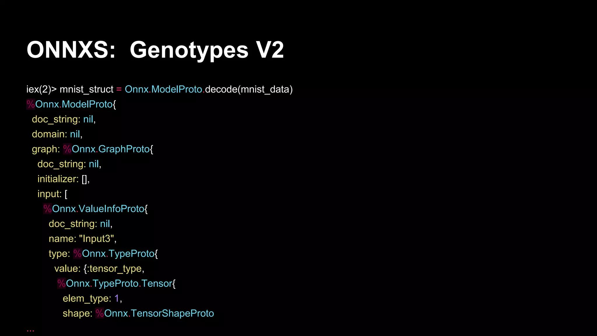 ONNXS: Genotypes V2
iex(2)> mnist_struct = Onnx.ModelProto.decode(mnist_data)
%Onnx.ModelProto{
doc_string: nil,
domain: nil,
graph: %Onnx.GraphProto{
doc_string: nil,
initializer: [],
input: [
%Onnx.ValueInfoProto{
doc_string: nil,
name: "Input3",
type: %Onnx.TypeProto{
value: {:tensor_type,
%Onnx.TypeProto.Tensor{
elem_type: 1,
shape: %Onnx.TensorShapeProto
...
 