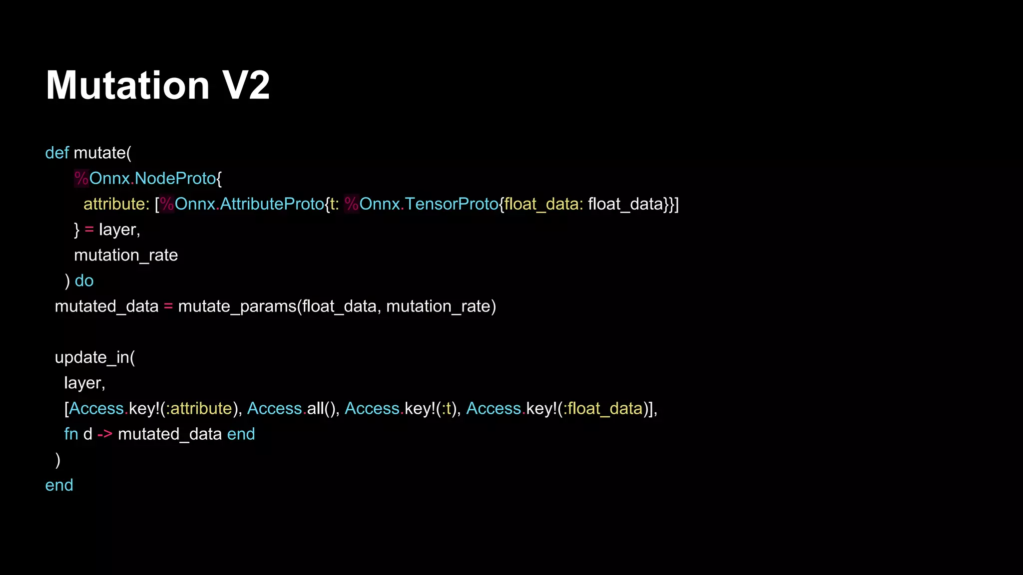 def mutate(
%Onnx.NodeProto{
attribute: [%Onnx.AttributeProto{t: %Onnx.TensorProto{float_data: float_data}}]
} = layer,
mutation_rate
) do
mutated_data = mutate_params(float_data, mutation_rate)
update_in(
layer,
[Access.key!(:attribute), Access.all(), Access.key!(:t), Access.key!(:float_data)],
fn d -> mutated_data end
)
end
Mutation V2
 