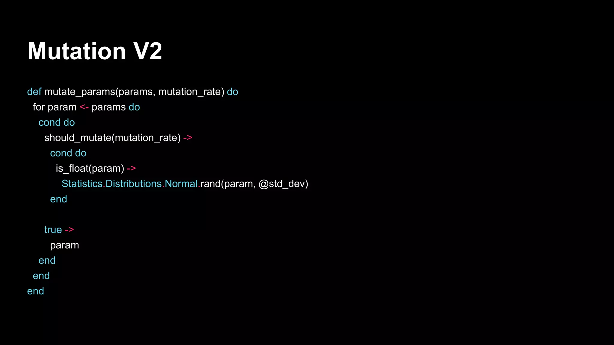 Mutation V2
def mutate_params(params, mutation_rate) do
for param <- params do
cond do
should_mutate(mutation_rate) ->
cond do
is_float(param) ->
Statistics.Distributions.Normal.rand(param, @std_dev)
end
true ->
param
end
end
end
 