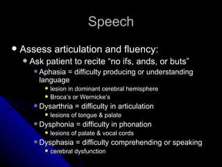Speech Assess articulation and fluency: Ask patient to recite “no ifs, ands, or buts” Aphasia = difficulty producing or understanding language lesion in dominant cerebral hemisphere Broca’s or Wernicke’s Dysarthria = difficulty in articulation lesions of tongue & palate Dysphonia = difficulty in phonation lesions of palate & vocal cords Dysphasia = difficulty comprehending or speaking cerebral dysfunction  